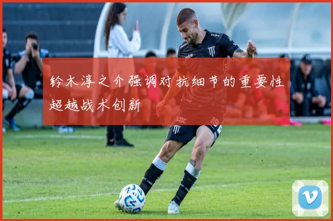 铃木淳之介强调对抗细节的重要性超越战术创新