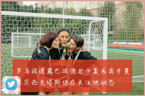 罗马诺透露巴延德尔今夏或离开曼联贝西克塔斯仍在关注他动态
