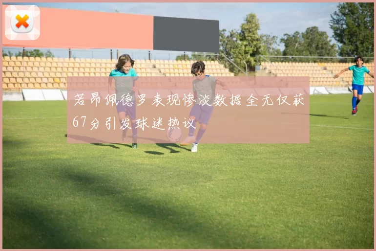 若昂佩德罗表现惨淡数据全无仅获67分引发球迷热议