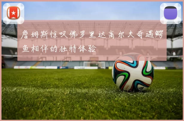 詹姆斯惊叹佛罗里达高尔夫奇遇鳄鱼相伴的独特体验