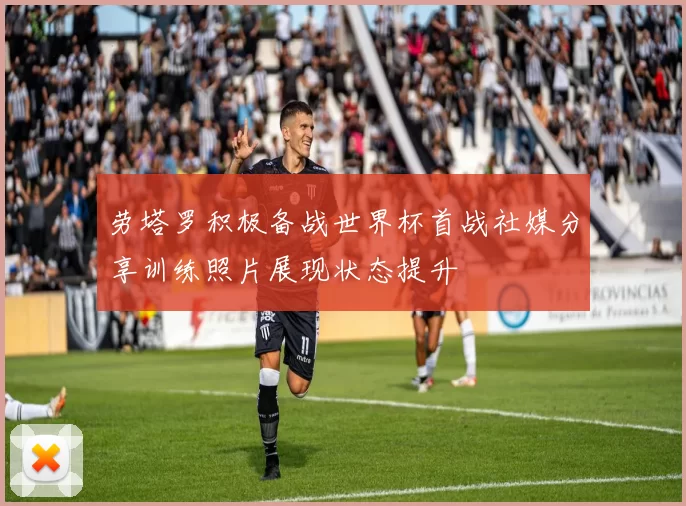 劳塔罗积极备战世界杯首战社媒分享训练照片展现状态提升
