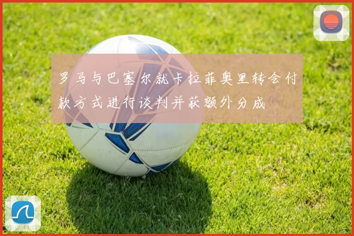 罗马与巴塞尔就卡拉菲奥里转会付款方式进行谈判并获额外分成