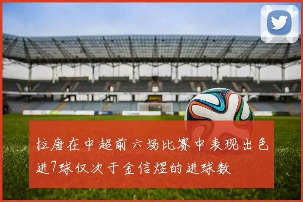 拉唐在中超前六场比赛中表现出色进7球仅次于金信煜的进球数