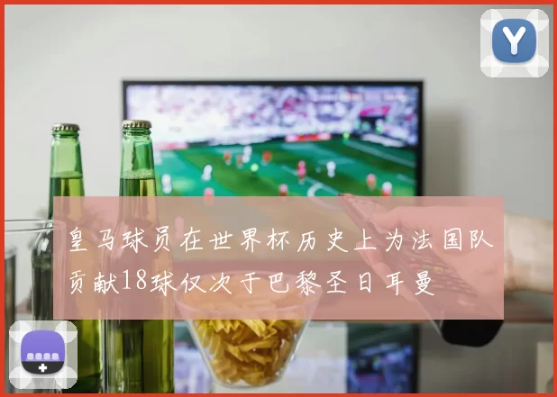 皇马球员在世界杯历史上为法国队贡献18球仅次于巴黎圣日耳曼