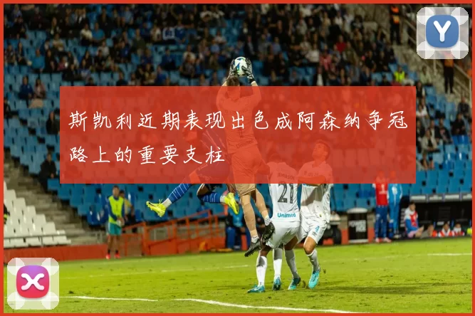 斯凯利近期表现出色成阿森纳争冠路上的重要支柱