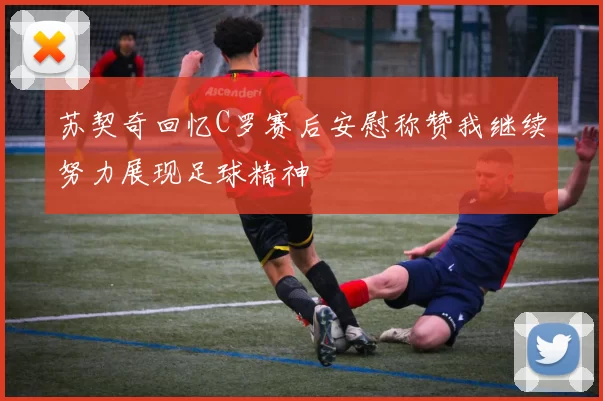 苏契奇回忆C罗赛后安慰称赞我继续努力展现足球精神