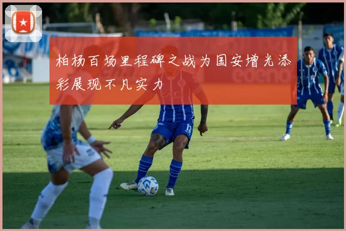 柏杨百场里程碑之战为国安增光添彩展现不凡实力