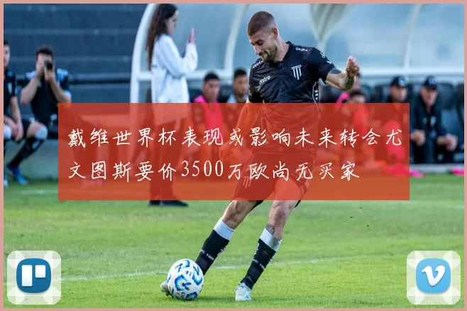 戴维世界杯表现或影响未来转会尤文图斯要价3500万欧尚无买家