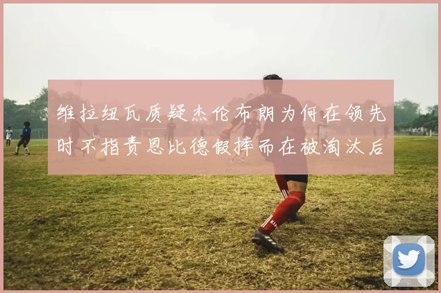 维拉纽瓦质疑杰伦布朗为何在领先时不指责恩比德假摔而在被淘汰后才发声