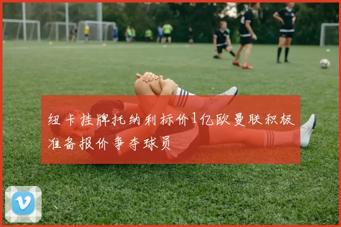 纽卡挂牌托纳利标价1亿欧曼联积极准备报价争夺球员