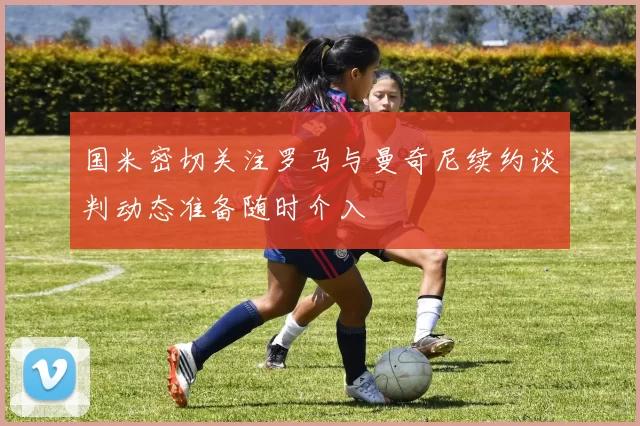 国米密切关注罗马与曼奇尼续约谈判动态准备随时介入