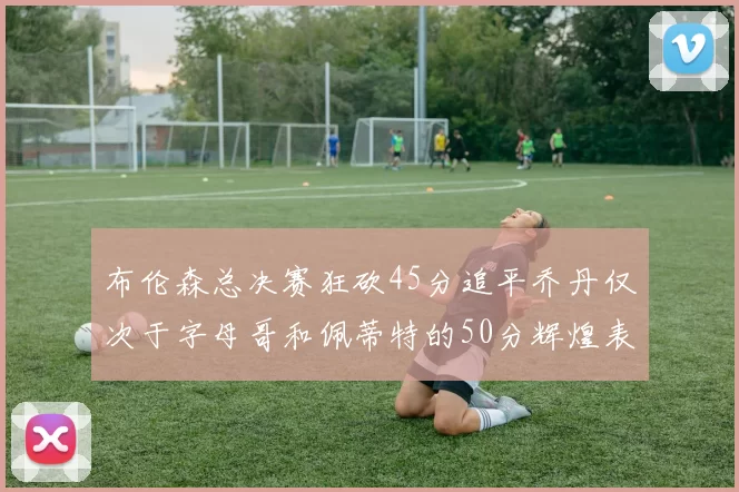 布伦森总决赛狂砍45分追平乔丹仅次于字母哥和佩蒂特的50分辉煌表现