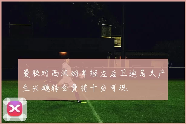 曼联对西汉姆年轻左后卫迪乌夫产生兴趣转会费将十分可观