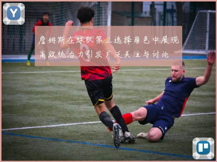 詹姆斯在球队第三选择角色中展现高效统治力引发广泛关注与讨论
